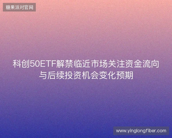 科创50ETF解禁临近市场关注资金流向与后续投资机会变化预期 科创50ETF解禁临近市场关注资金流向与后续投资机会变化预期
