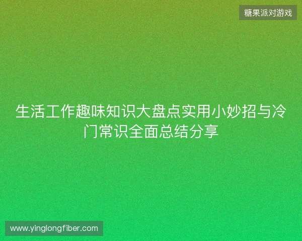 生活工作趣味知识大盘点实用小妙招与冷门常识全面总结分享 生活工作趣味知识大盘点实用小妙招与冷门常识全面总结分享
