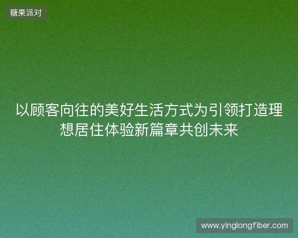 以顾客向往的美好生活方式为引领打造理想居住体验新篇章共创未来 以顾客向往的美好生活方式为引领打造理想居住体验新篇章共创未来