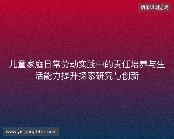 儿童家庭日常劳动实践中的责任培养与生活能力提升探索研究与创新