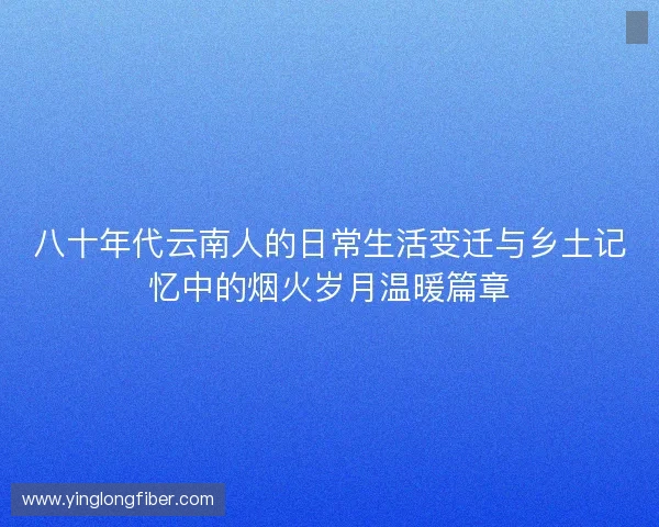 八十年代云南人的日常生活变迁与乡土记忆中的烟火岁月温暖篇章 八十年代云南人的日常生活变迁与乡土记忆中的烟火岁月温暖篇章